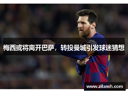 梅西或将离开巴萨，转投曼城引发球迷猜想
